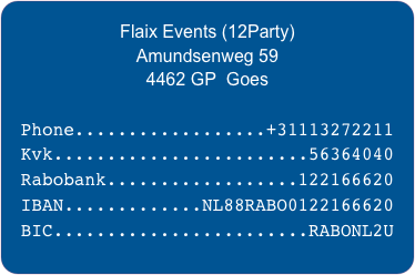 Flaix Events (12Party) 
Amundsenweg 59
4462 GP  Goes

Phone..................+31113272211
Kvk........................56364040
Rabobank..................122166620
IBAN.............NL88RABO0122166620
BIC........................RABONL2U